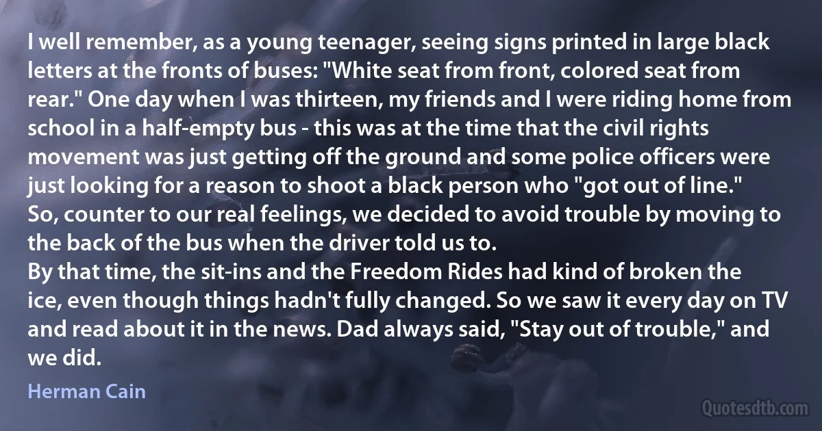 I well remember, as a young teenager, seeing signs printed in large black letters at the fronts of buses: "White seat from front, colored seat from rear." One day when I was thirteen, my friends and I were riding home from school in a half-empty bus - this was at the time that the civil rights movement was just getting off the ground and some police officers were just looking for a reason to shoot a black person who "got out of line." So, counter to our real feelings, we decided to avoid trouble by moving to the back of the bus when the driver told us to.
By that time, the sit-ins and the Freedom Rides had kind of broken the ice, even though things hadn't fully changed. So we saw it every day on TV and read about it in the news. Dad always said, "Stay out of trouble," and we did. (Herman Cain)