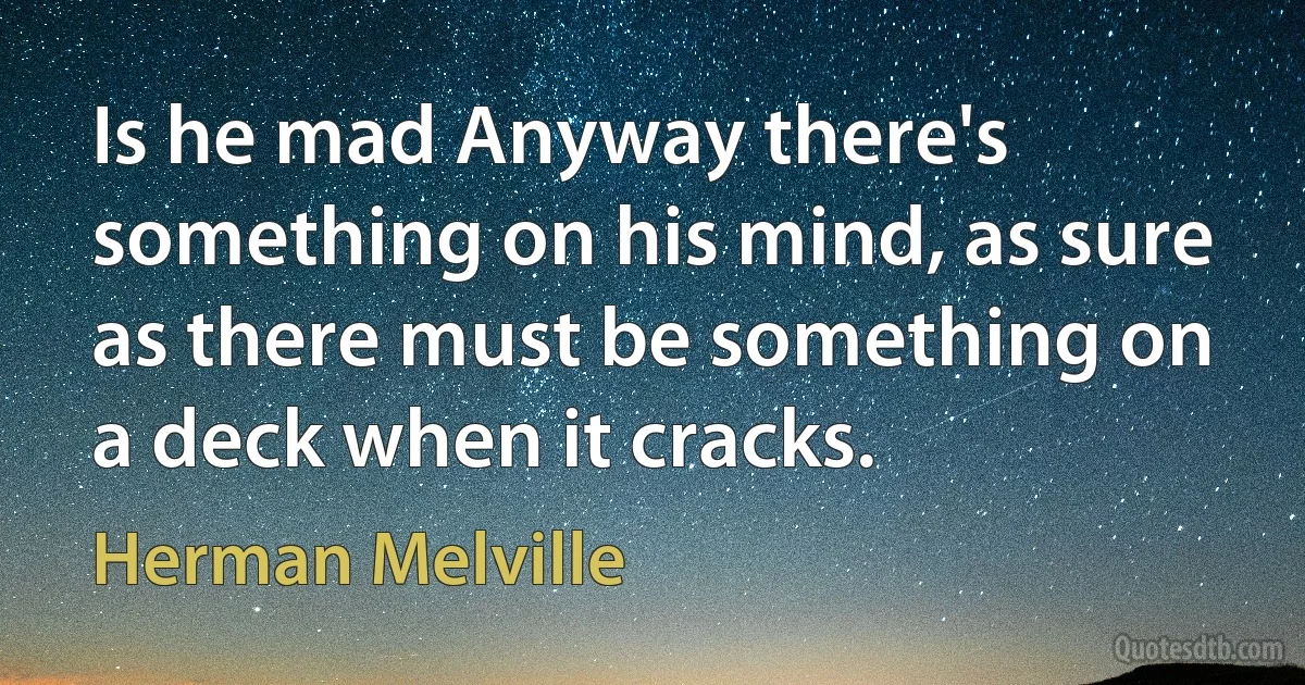 Is he mad Anyway there's something on his mind, as sure as there must be something on a deck when it cracks. (Herman Melville)