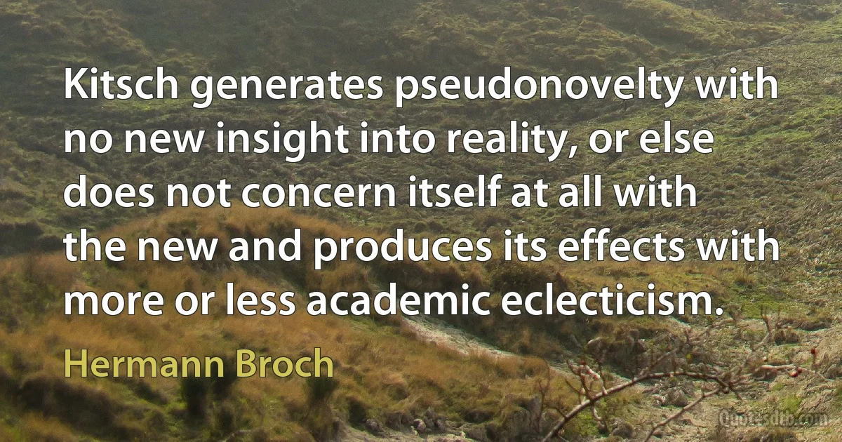 Kitsch generates pseudonovelty with no new insight into reality, or else does not concern itself at all with the new and produces its effects with more or less academic eclecticism. (Hermann Broch)