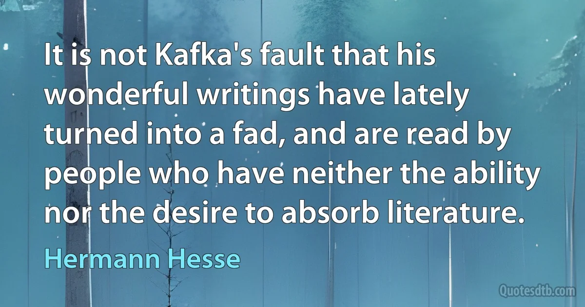 It is not Kafka's fault that his wonderful writings have lately turned into a fad, and are read by people who have neither the ability nor the desire to absorb literature. (Hermann Hesse)