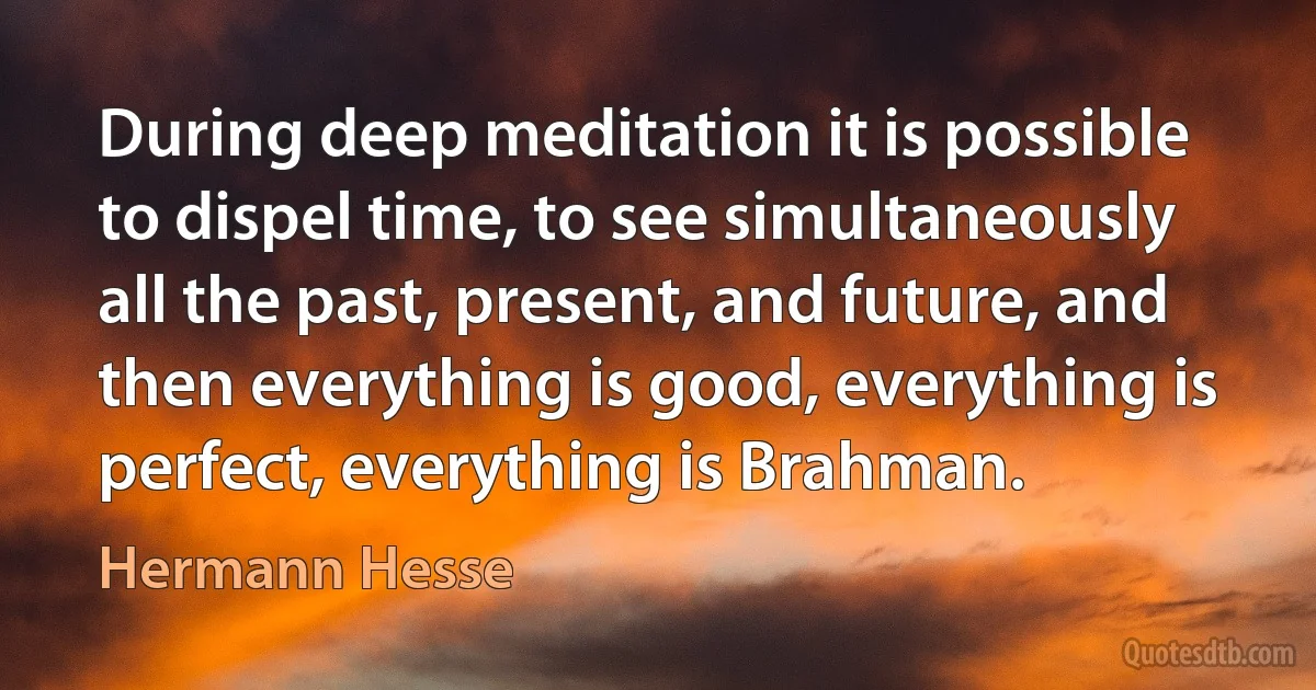 During deep meditation it is possible to dispel time, to see simultaneously all the past, present, and future, and then everything is good, everything is perfect, everything is Brahman. (Hermann Hesse)