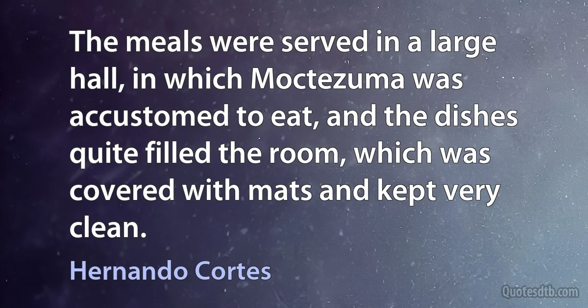 The meals were served in a large hall, in which Moctezuma was accustomed to eat, and the dishes quite filled the room, which was covered with mats and kept very clean. (Hernando Cortes)