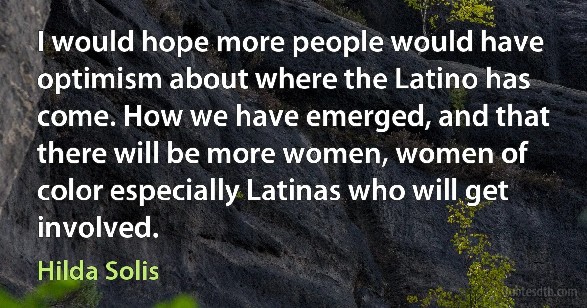 I would hope more people would have optimism about where the Latino has come. How we have emerged, and that there will be more women, women of color especially Latinas who will get involved. (Hilda Solis)