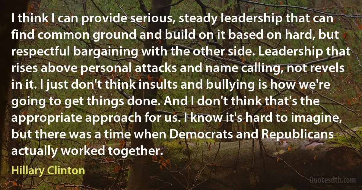 I think I can provide serious, steady leadership that can find common ground and build on it based on hard, but respectful bargaining with the other side. Leadership that rises above personal attacks and name calling, not revels in it. I just don't think insults and bullying is how we're going to get things done. And I don't think that's the appropriate approach for us. I know it's hard to imagine, but there was a time when Democrats and Republicans actually worked together. (Hillary Clinton)