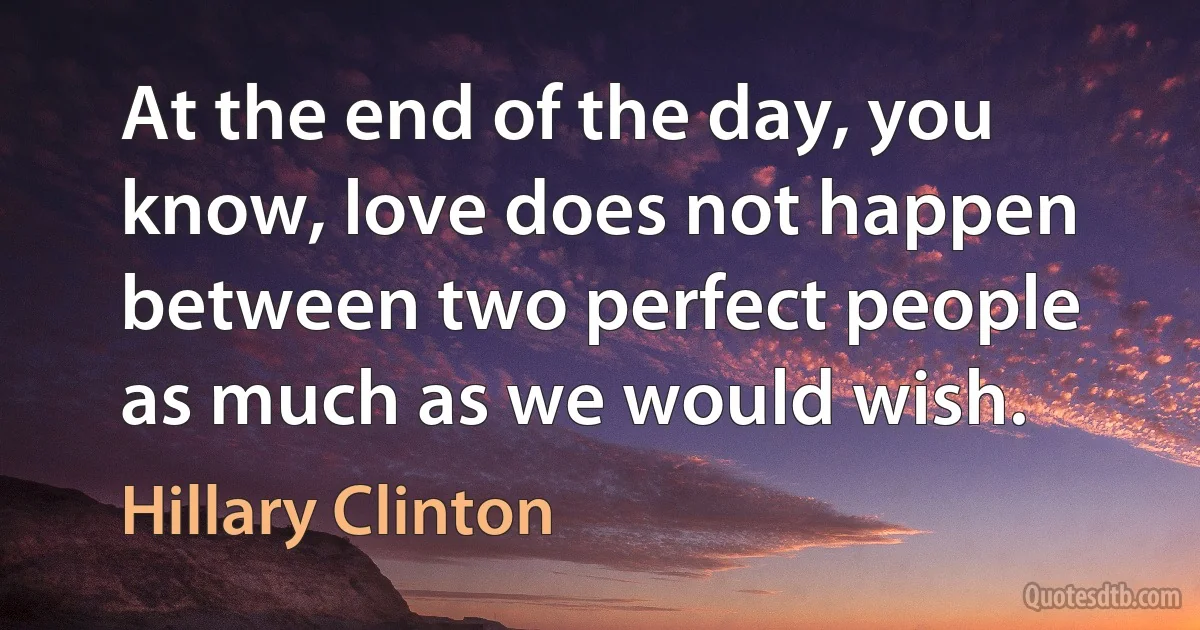 At the end of the day, you know, love does not happen between two perfect people as much as we would wish. (Hillary Clinton)