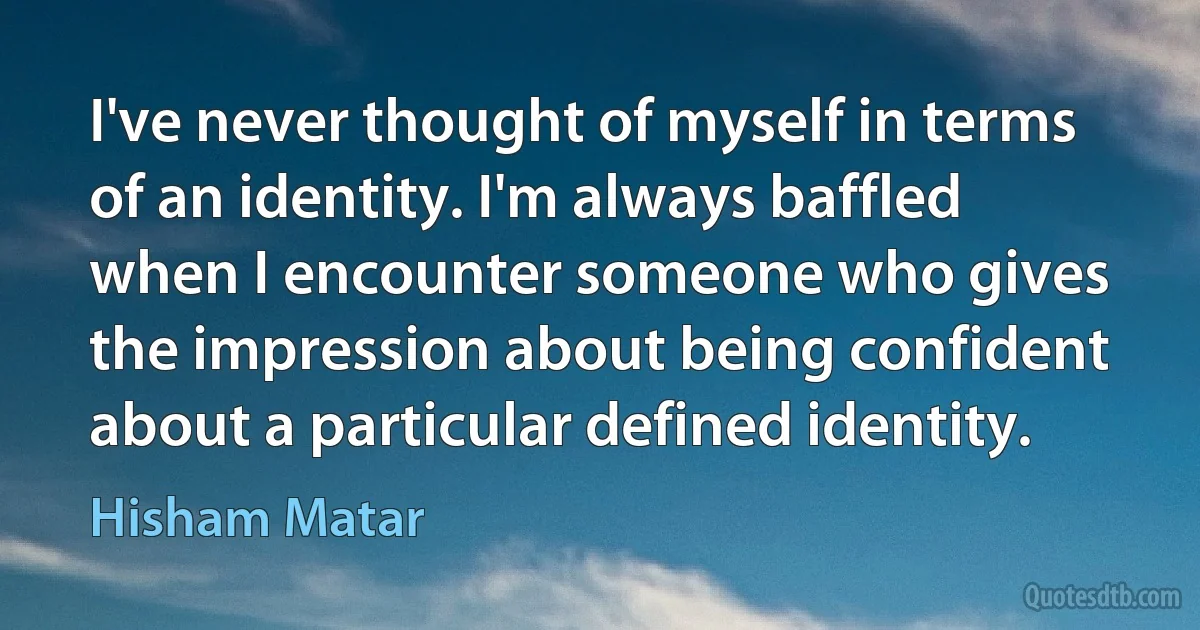 I've never thought of myself in terms of an identity. I'm always baffled when I encounter someone who gives the impression about being confident about a particular defined identity. (Hisham Matar)