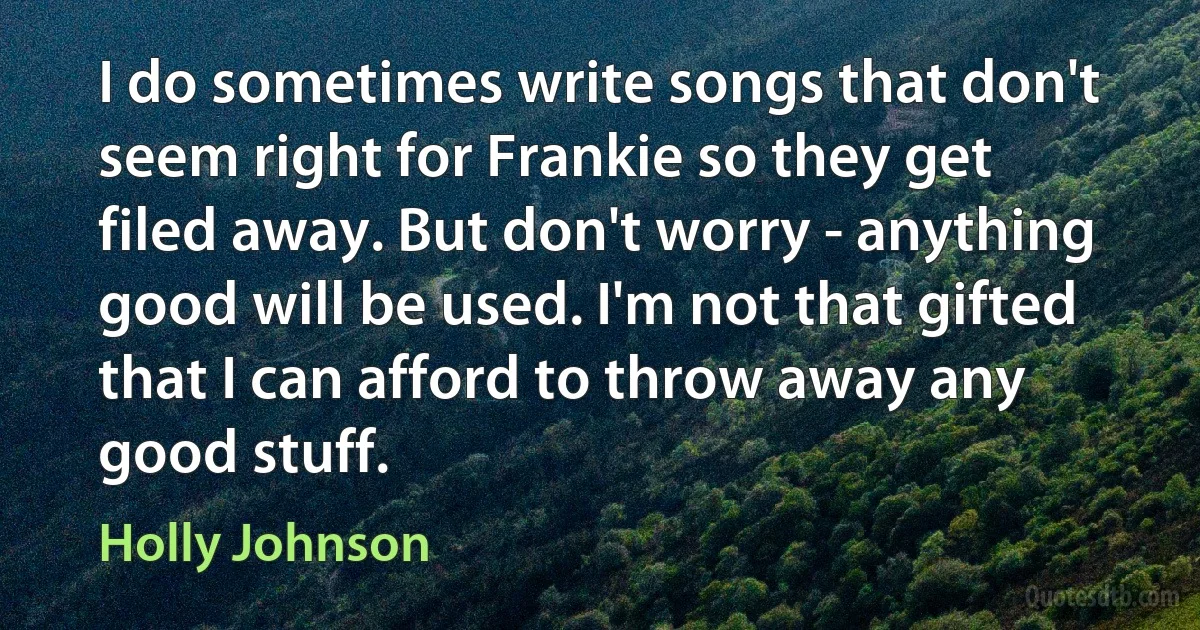 I do sometimes write songs that don't seem right for Frankie so they get filed away. But don't worry - anything good will be used. I'm not that gifted that I can afford to throw away any good stuff. (Holly Johnson)