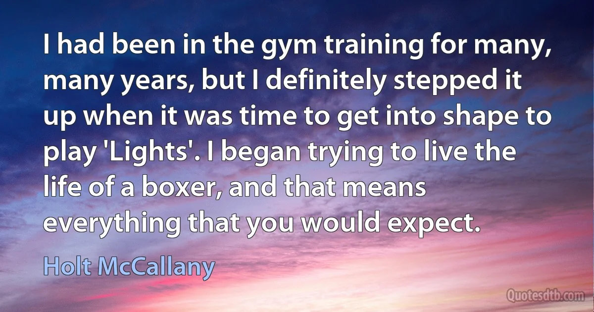 I had been in the gym training for many, many years, but I definitely stepped it up when it was time to get into shape to play 'Lights'. I began trying to live the life of a boxer, and that means everything that you would expect. (Holt McCallany)