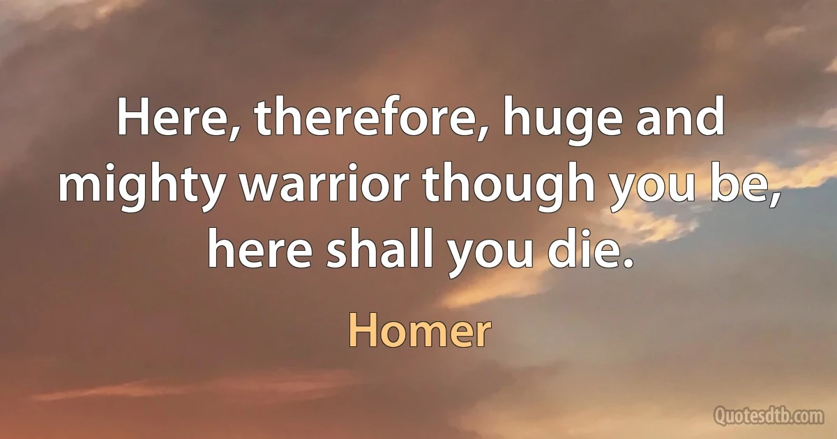 Here, therefore, huge and mighty warrior though you be, here shall you die. (Homer)