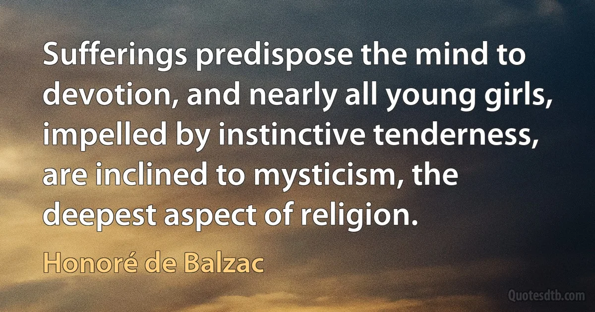 Sufferings predispose the mind to devotion, and nearly all young girls, impelled by instinctive tenderness, are inclined to mysticism, the deepest aspect of religion. (Honoré de Balzac)