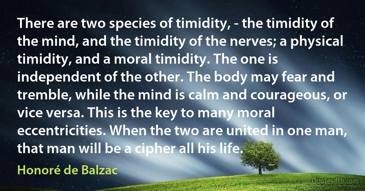 There are two species of timidity, - the timidity of the mind, and the timidity of the nerves; a physical timidity, and a moral timidity. The one is independent of the other. The body may fear and tremble, while the mind is calm and courageous, or vice versa. This is the key to many moral eccentricities. When the two are united in one man, that man will be a cipher all his life. (Honoré de Balzac)