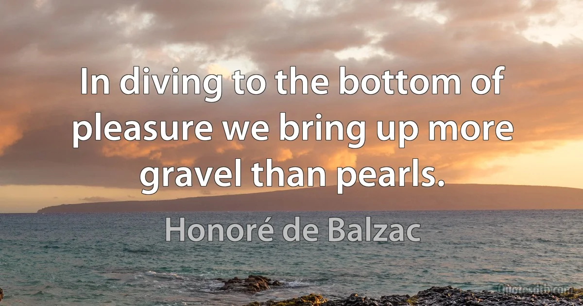 In diving to the bottom of pleasure we bring up more gravel than pearls. (Honoré de Balzac)