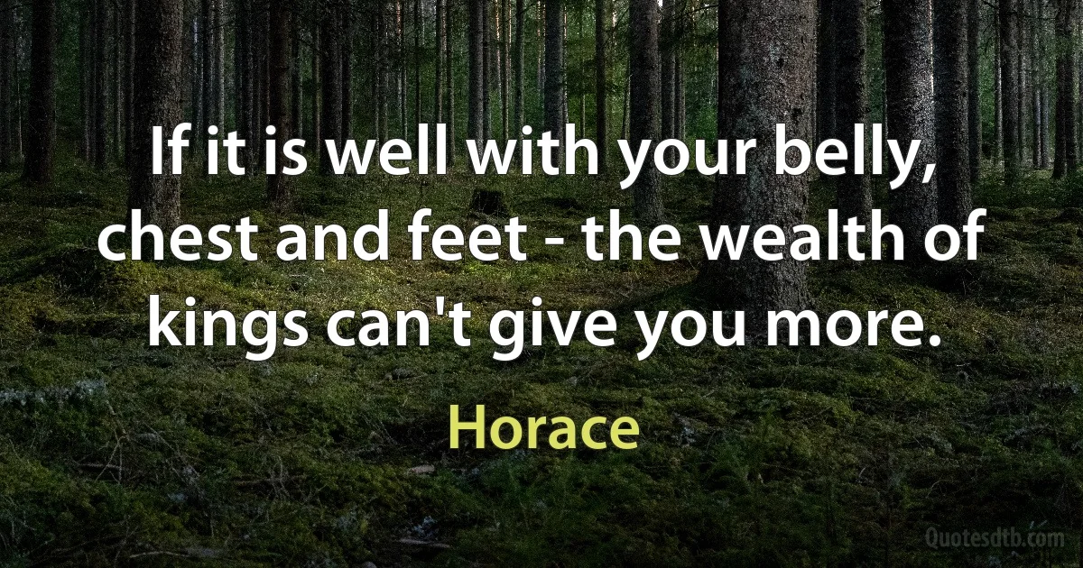 If it is well with your belly, chest and feet - the wealth of kings can't give you more. (Horace)