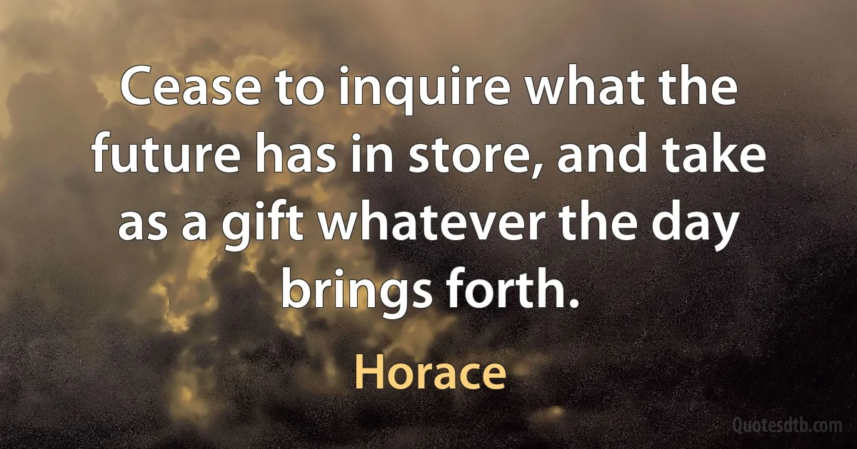 Cease to inquire what the future has in store, and take as a gift whatever the day brings forth. (Horace)