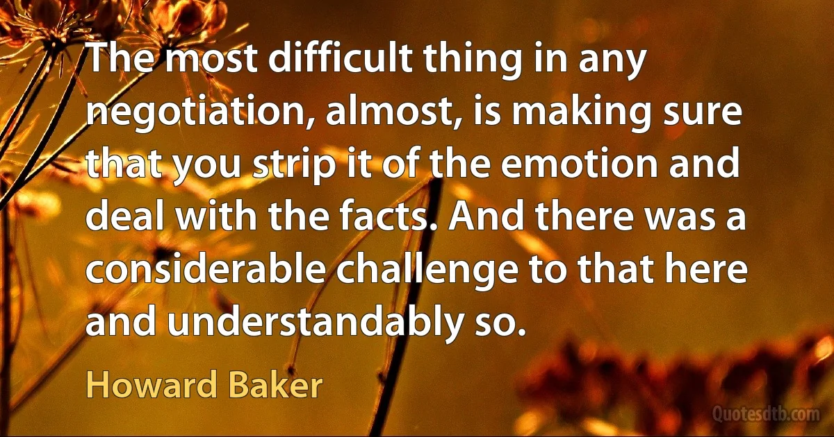 The most difficult thing in any negotiation, almost, is making sure that you strip it of the emotion and deal with the facts. And there was a considerable challenge to that here and understandably so. (Howard Baker)