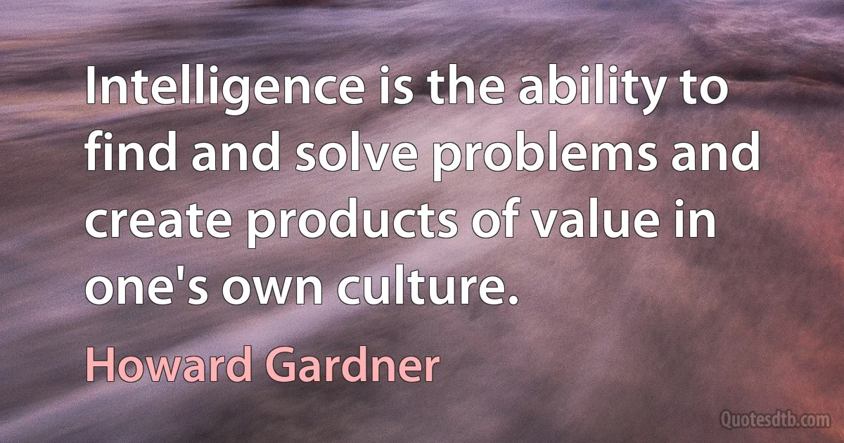 Intelligence is the ability to find and solve problems and create products of value in one's own culture. (Howard Gardner)