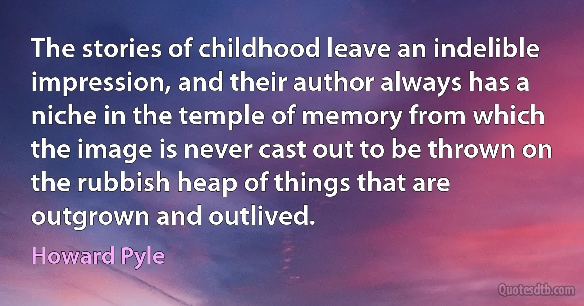 The stories of childhood leave an indelible impression, and their author always has a niche in the temple of memory from which the image is never cast out to be thrown on the rubbish heap of things that are outgrown and outlived. (Howard Pyle)