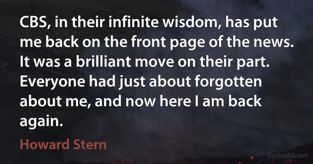 CBS, in their infinite wisdom, has put me back on the front page of the news. It was a brilliant move on their part. Everyone had just about forgotten about me, and now here I am back again. (Howard Stern)