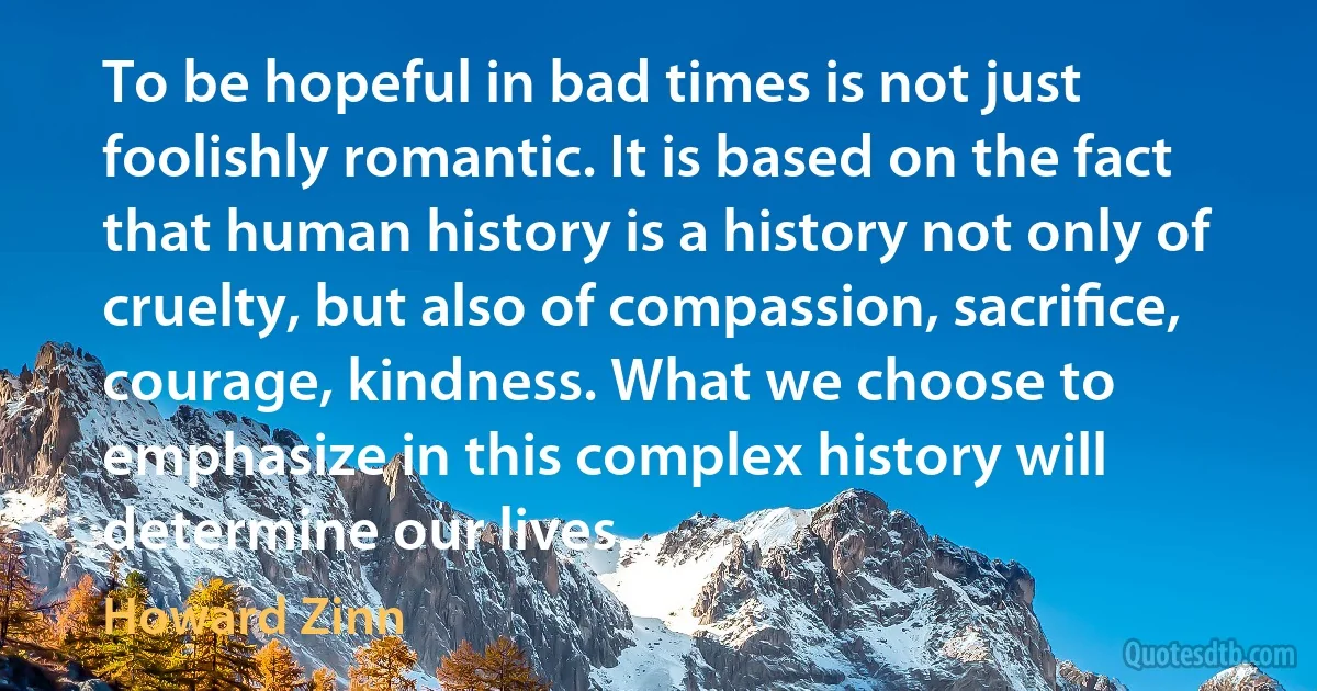 To be hopeful in bad times is not just foolishly romantic. It is based on the fact that human history is a history not only of cruelty, but also of compassion, sacriﬁce, courage, kindness. What we choose to emphasize in this complex history will determine our lives. (Howard Zinn)