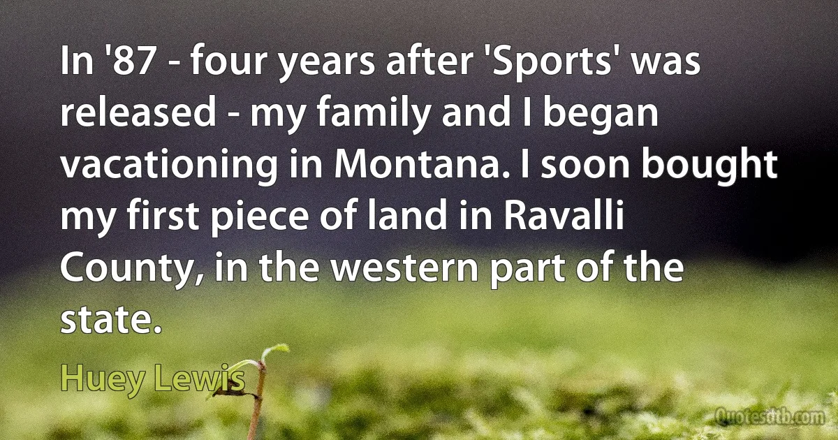 In '87 - four years after 'Sports' was released - my family and I began vacationing in Montana. I soon bought my first piece of land in Ravalli County, in the western part of the state. (Huey Lewis)