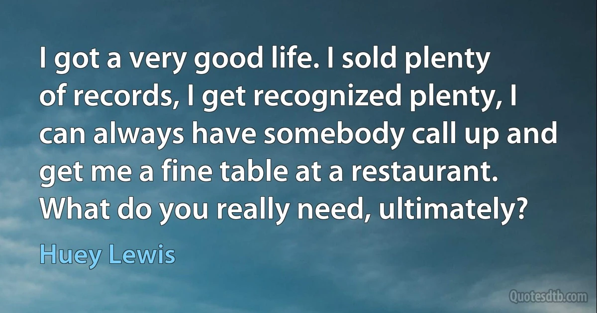 I got a very good life. I sold plenty of records, I get recognized plenty, I can always have somebody call up and get me a fine table at a restaurant. What do you really need, ultimately? (Huey Lewis)