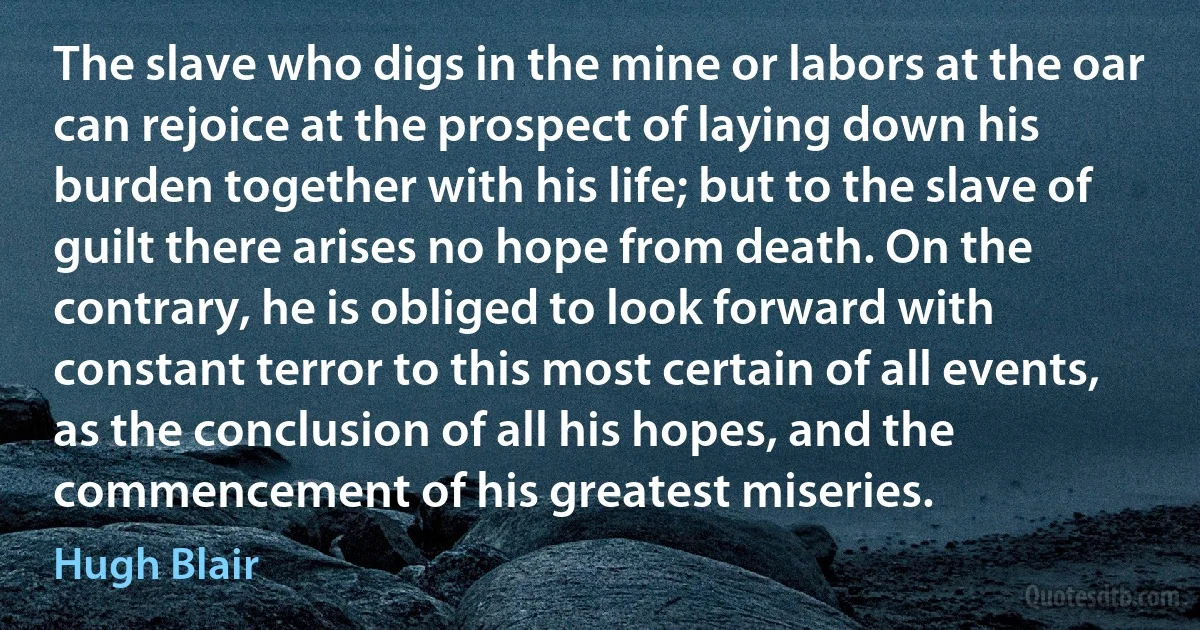 The slave who digs in the mine or labors at the oar can rejoice at the prospect of laying down his burden together with his life; but to the slave of guilt there arises no hope from death. On the contrary, he is obliged to look forward with constant terror to this most certain of all events, as the conclusion of all his hopes, and the commencement of his greatest miseries. (Hugh Blair)