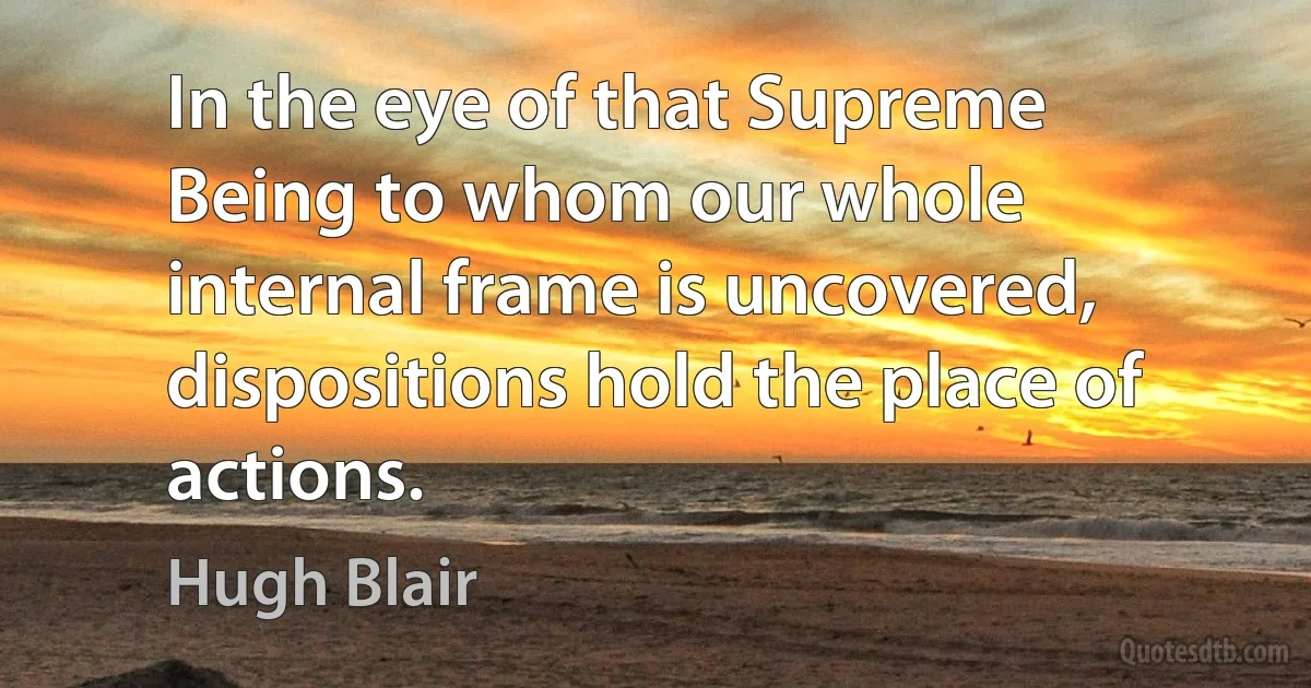 In the eye of that Supreme Being to whom our whole internal frame is uncovered, dispositions hold the place of actions. (Hugh Blair)