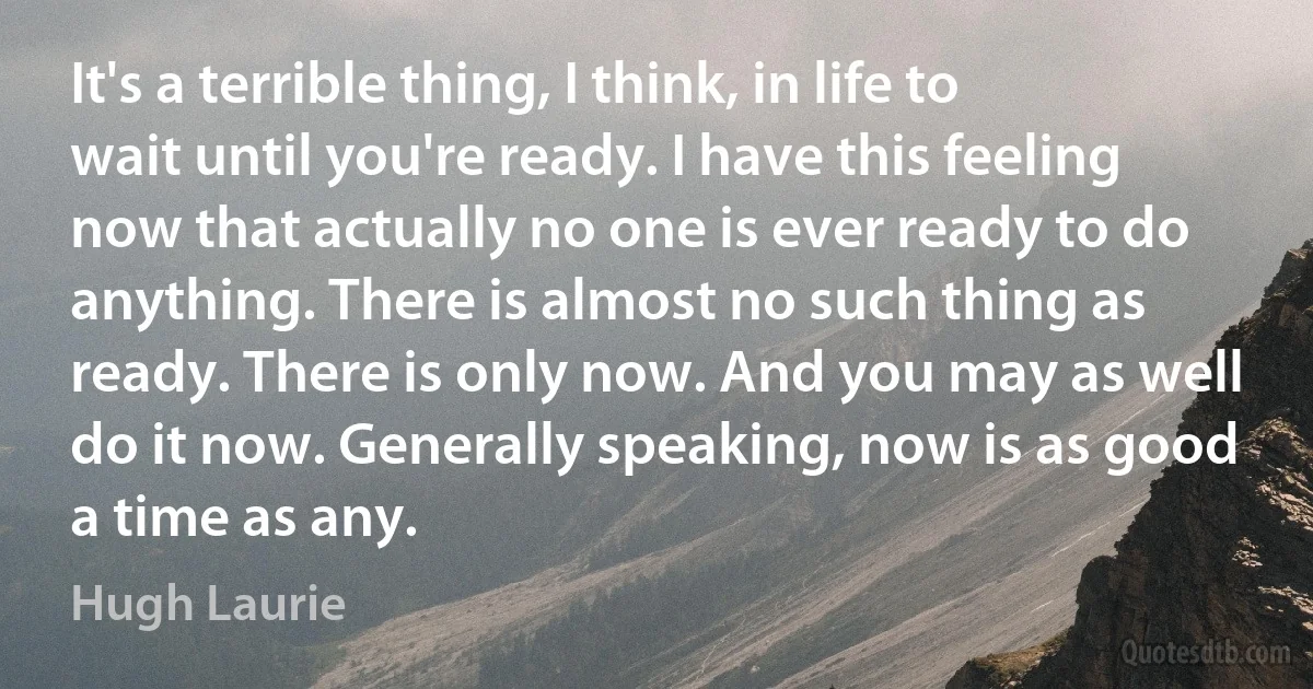 It's a terrible thing, I think, in life to wait until you're ready. I have this feeling now that actually no one is ever ready to do anything. There is almost no such thing as ready. There is only now. And you may as well do it now. Generally speaking, now is as good a time as any. (Hugh Laurie)