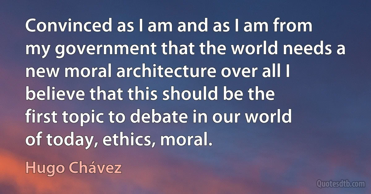 Convinced as I am and as I am from my government that the world needs a new moral architecture over all I believe that this should be the first topic to debate in our world of today, ethics, moral. (Hugo Chávez)