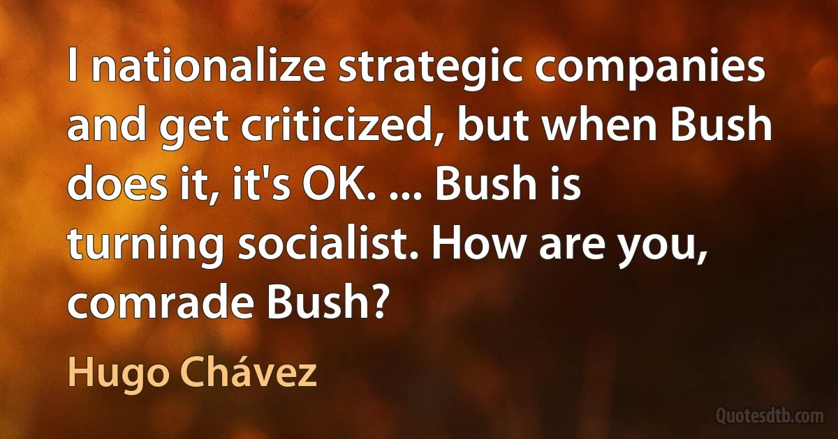 I nationalize strategic companies and get criticized, but when Bush does it, it's OK. ... Bush is turning socialist. How are you, comrade Bush? (Hugo Chávez)