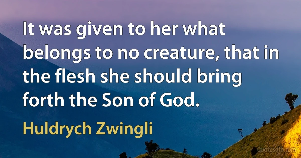 It was given to her what belongs to no creature, that in the flesh she should bring forth the Son of God. (Huldrych Zwingli)