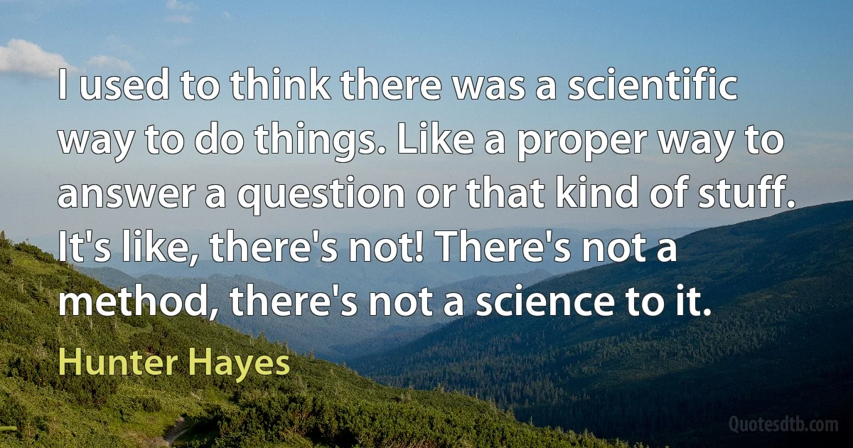 I used to think there was a scientific way to do things. Like a proper way to answer a question or that kind of stuff. It's like, there's not! There's not a method, there's not a science to it. (Hunter Hayes)