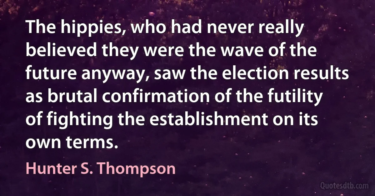 The hippies, who had never really believed they were the wave of the future anyway, saw the election results as brutal confirmation of the futility of fighting the establishment on its own terms. (Hunter S. Thompson)