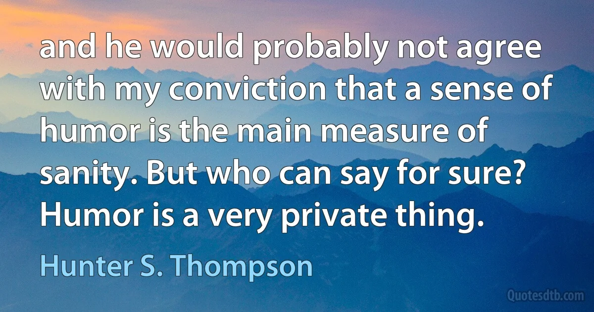 and he would probably not agree with my conviction that a sense of humor is the main measure of sanity. But who can say for sure? Humor is a very private thing. (Hunter S. Thompson)