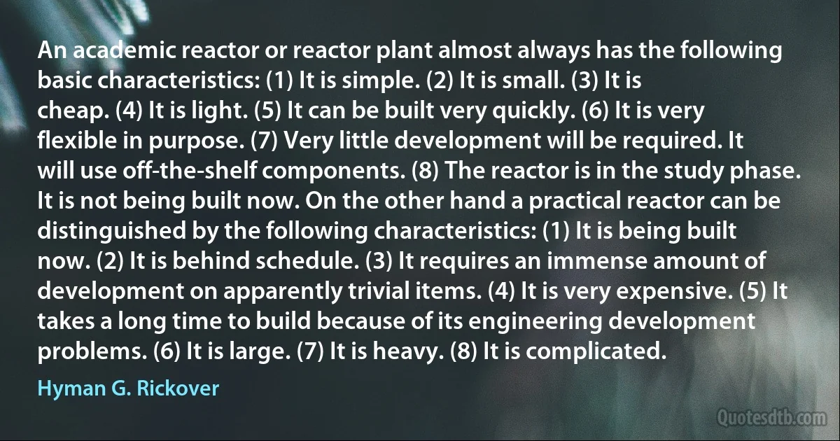 An academic reactor or reactor plant almost always has the following basic characteristics: (1) It is simple. (2) It is small. (3) It is cheap. (4) It is light. (5) It can be built very quickly. (6) It is very flexible in purpose. (7) Very little development will be required. It will use off-the-shelf components. (8) The reactor is in the study phase. It is not being built now. On the other hand a practical reactor can be distinguished by the following characteristics: (1) It is being built now. (2) It is behind schedule. (3) It requires an immense amount of development on apparently trivial items. (4) It is very expensive. (5) It takes a long time to build because of its engineering development problems. (6) It is large. (7) It is heavy. (8) It is complicated. (Hyman G. Rickover)