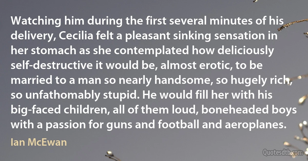 Watching him during the first several minutes of his delivery, Cecilia felt a pleasant sinking sensation in her stomach as she contemplated how deliciously self-destructive it would be, almost erotic, to be married to a man so nearly handsome, so hugely rich, so unfathomably stupid. He would fill her with his big-faced children, all of them loud, boneheaded boys with a passion for guns and football and aeroplanes. (Ian McEwan)