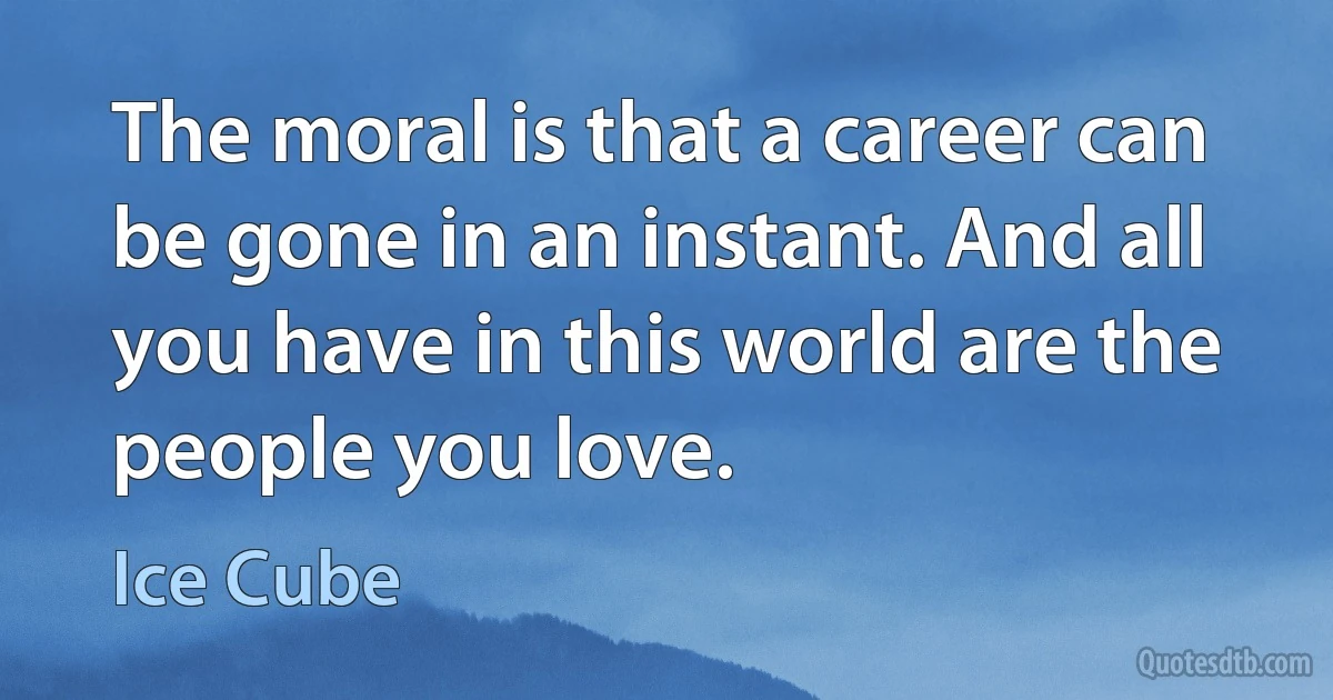 The moral is that a career can be gone in an instant. And all you have in this world are the people you love. (Ice Cube)