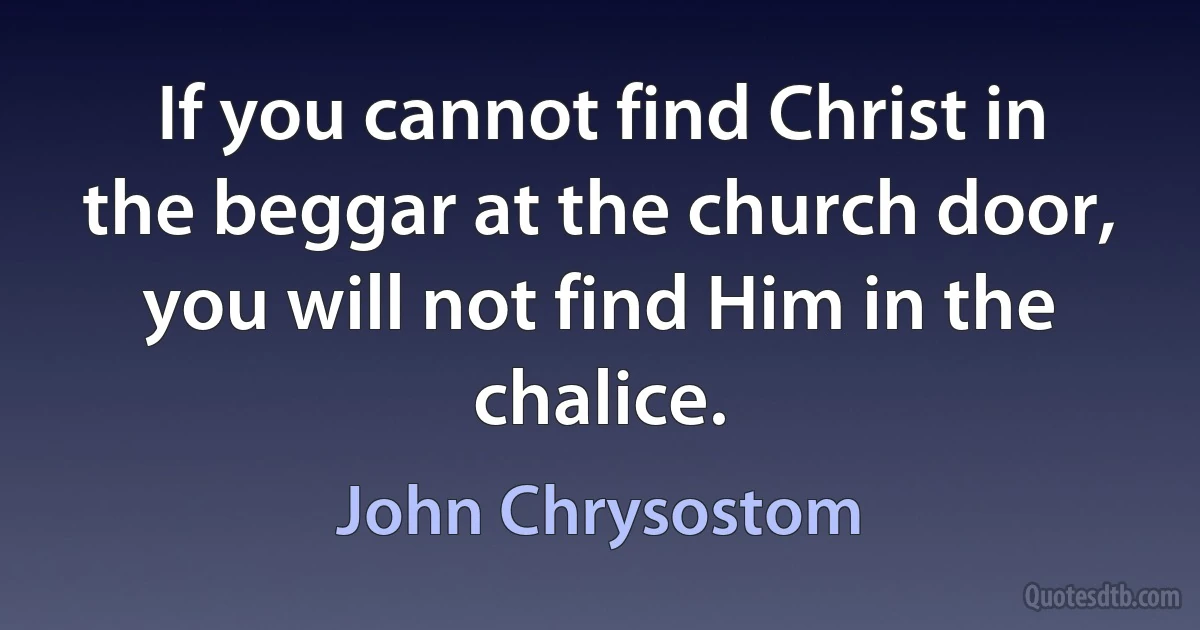 If you cannot find Christ in the beggar at the church door, you will not find Him in the chalice. (John Chrysostom)