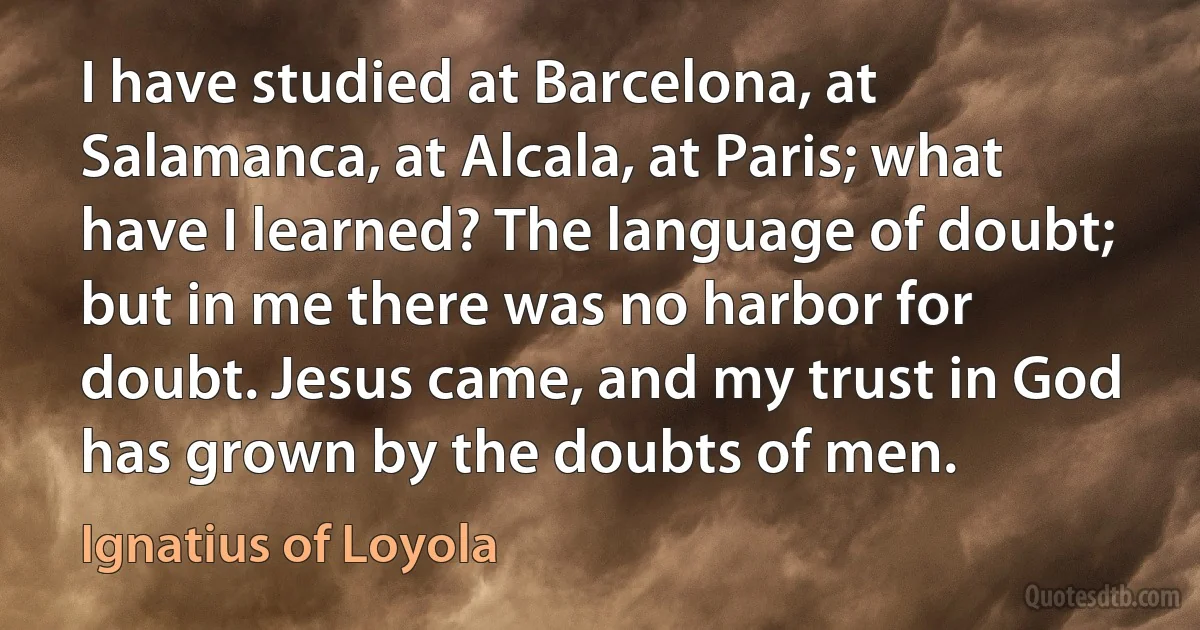 I have studied at Barcelona, at Salamanca, at Alcala, at Paris; what have I learned? The language of doubt; but in me there was no harbor for doubt. Jesus came, and my trust in God has grown by the doubts of men. (Ignatius of Loyola)