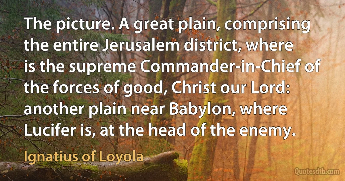 The picture. A great plain, comprising the entire Jerusalem district, where is the supreme Commander-in-Chief of the forces of good, Christ our Lord: another plain near Babylon, where Lucifer is, at the head of the enemy. (Ignatius of Loyola)