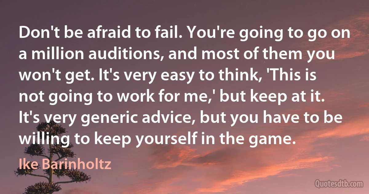 Don't be afraid to fail. You're going to go on a million auditions, and most of them you won't get. It's very easy to think, 'This is not going to work for me,' but keep at it. It's very generic advice, but you have to be willing to keep yourself in the game. (Ike Barinholtz)