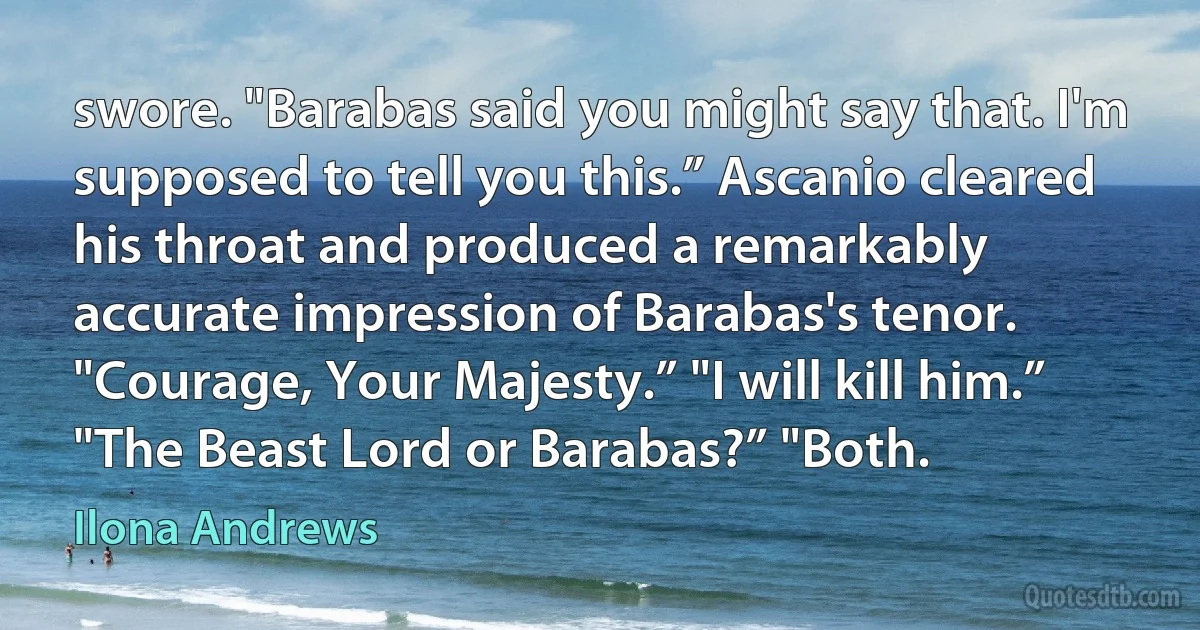 swore. "Barabas said you might say that. I'm supposed to tell you this.” Ascanio cleared his throat and produced a remarkably accurate impression of Barabas's tenor. "Courage, Your Majesty.” "I will kill him.” "The Beast Lord or Barabas?” "Both. (Ilona Andrews)