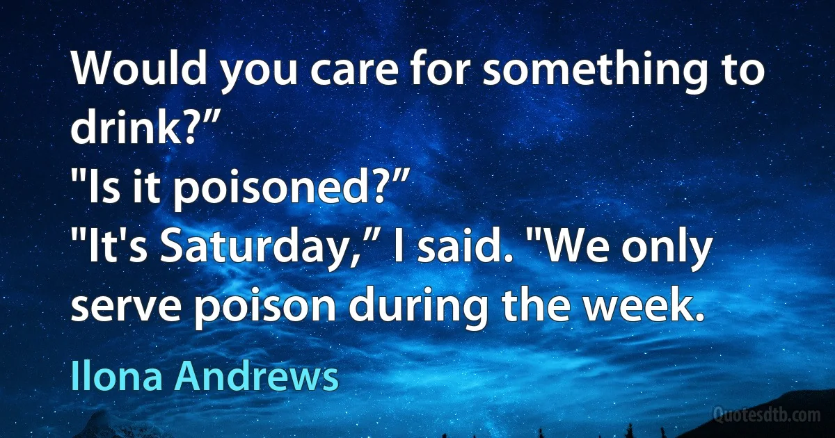 Would you care for something to drink?”
"Is it poisoned?”
"It's Saturday,” I said. "We only serve poison during the week. (Ilona Andrews)