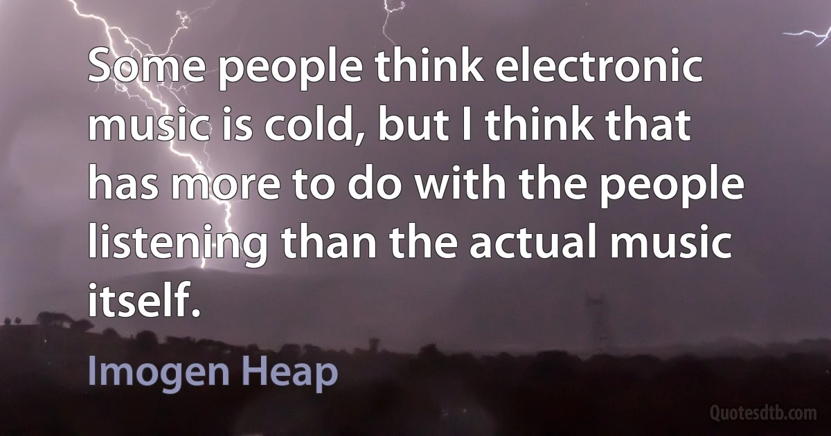 Some people think electronic music is cold, but I think that has more to do with the people listening than the actual music itself. (Imogen Heap)