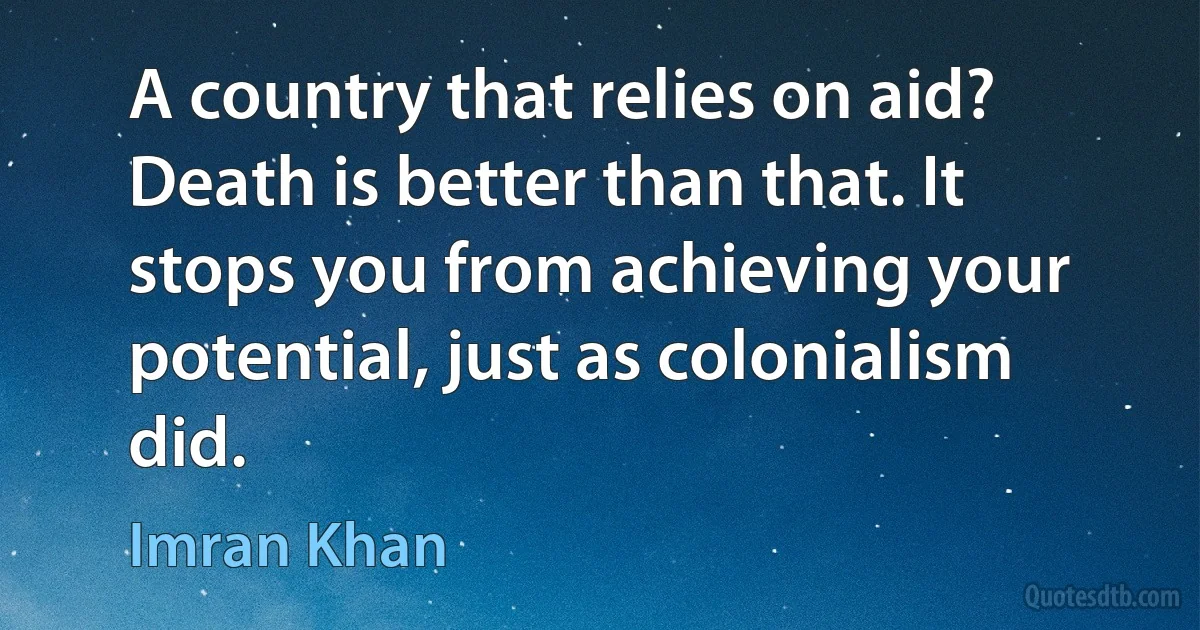 A country that relies on aid? Death is better than that. It stops you from achieving your potential, just as colonialism did. (Imran Khan)