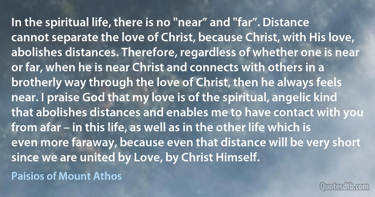 In the spiritual life, there is no "near” and "far”. Distance cannot separate the love of Christ, because Christ, with His love, abolishes distances. Therefore, regardless of whether one is near or far, when he is near Christ and connects with others in a brotherly way through the love of Christ, then he always feels near. I praise God that my love is of the spiritual, angelic kind that abolishes distances and enables me to have contact with you from afar – in this life, as well as in the other life which is even more faraway, because even that distance will be very short since we are united by Love, by Christ Himself. (Paisios of Mount Athos)