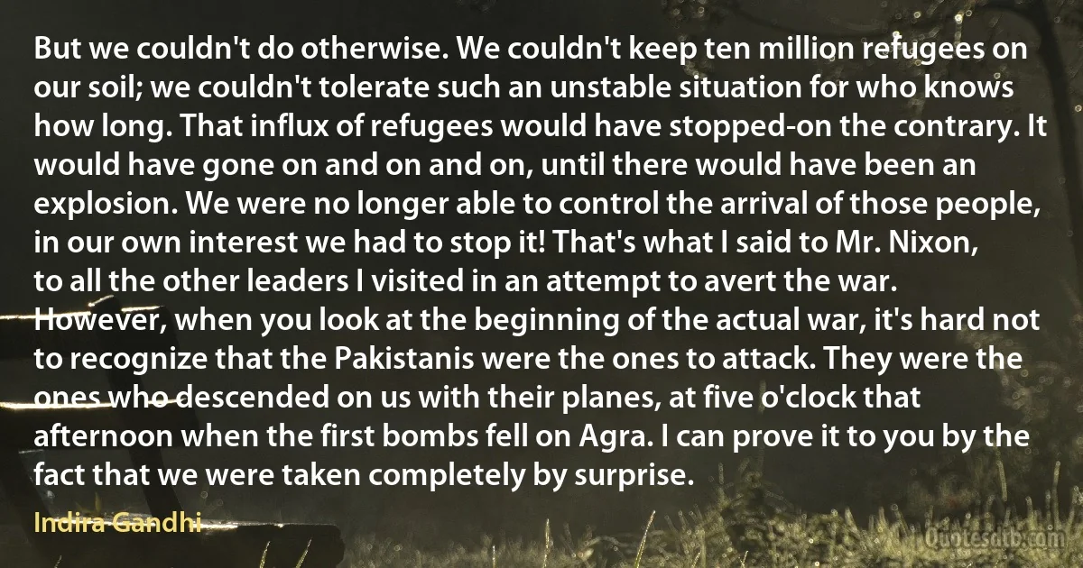 But we couldn't do otherwise. We couldn't keep ten million refugees on our soil; we couldn't tolerate such an unstable situation for who knows how long. That influx of refugees would have stopped-on the contrary. It would have gone on and on and on, until there would have been an explosion. We were no longer able to control the arrival of those people, in our own interest we had to stop it! That's what I said to Mr. Nixon, to all the other leaders I visited in an attempt to avert the war. However, when you look at the beginning of the actual war, it's hard not to recognize that the Pakistanis were the ones to attack. They were the ones who descended on us with their planes, at five o'clock that afternoon when the first bombs fell on Agra. I can prove it to you by the fact that we were taken completely by surprise. (Indira Gandhi)