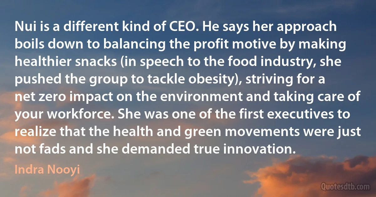 Nui is a different kind of CEO. He says her approach boils down to balancing the profit motive by making healthier snacks (in speech to the food industry, she pushed the group to tackle obesity), striving for a net zero impact on the environment and taking care of your workforce. She was one of the first executives to realize that the health and green movements were just not fads and she demanded true innovation. (Indra Nooyi)