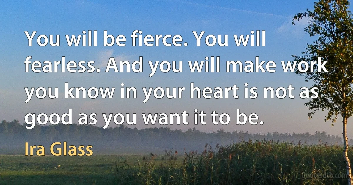 You will be fierce. You will fearless. And you will make work you know in your heart is not as good as you want it to be. (Ira Glass)