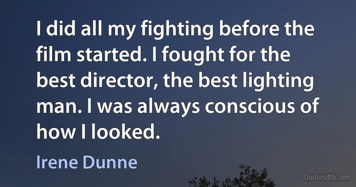 I did all my fighting before the film started. I fought for the best director, the best lighting man. I was always conscious of how I looked. (Irene Dunne)